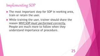 Implementing SOP
 The most important step for SOP in working area,
train or retain the user.
 While training the user, trainer should share the
reason WHY,SOP must performed correctly.
People are much more to follow when they
understand importance of procedure.
25
 