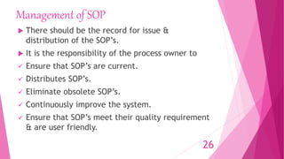 Management of SOP
 There should be the record for issue &
distribution of the SOP’s.
 It is the responsibility of the process owner to
 Ensure that SOP’s are current.
 Distributes SOP’s.
 Eliminate obsolete SOP’s.
 Continuously improve the system.
 Ensure that SOP’s meet their quality requirement
& are user friendly.
26
 