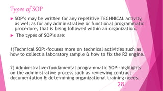 Types of SOP
 SOP’s may be written for any repetitive TECHNICAL activity,
as well as for any administrative or functional programmatic
procedure, that is being followed within an organization.
 The types of SOP’s are:
1)Technical SOP:-focuses more on technical activities such as
how to collect a laboratory sample & how to fix the R2 engine.
2) Administrative/fundamental programmatic SOP:-highlights
on the administrative process such as reviewing contract
documentation & determining organizational training needs.
28
 