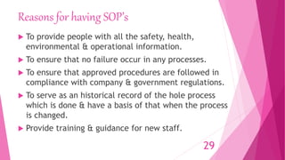 Reasons for having SOP’s
 To provide people with all the safety, health,
environmental & operational information.
 To ensure that no failure occur in any processes.
 To ensure that approved procedures are followed in
compliance with company & government regulations.
 To serve as an historical record of the hole process
which is done & have a basis of that when the process
is changed.
 Provide training & guidance for new staff.
29
 
