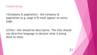 Content of sop
1)Company & pagination:- the company &
pagination (e.g. page 4-9) must appear on every
page.
2)Title :-the should be descriptive. The title should
use directive language to declare what is being
done to what.
31
 