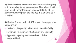 3)Identification:-procedure must be easily by giving
unique number & version number. This identification
number of the SOP supports accountability of the
document throughout the facility & over time as it
changes.
4) Review & approval:-all SOP’s shall have space for
signature of
 Initiator (the person who has written the SOP)
 Reviewer (the person who has review the SOP)
 Approver (quality assurance head of the
organization)
32
 