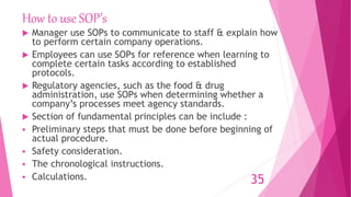 How to use SOP’s
 Manager use SOPs to communicate to staff & explain how
to perform certain company operations.
 Employees can use SOPs for reference when learning to
complete certain tasks according to established
protocols.
 Regulatory agencies, such as the food & drug
administration, use SOPs when determining whether a
company’s processes meet agency standards.
 Section of fundamental principles can be include :
 Preliminary steps that must be done before beginning of
actual procedure.
 Safety consideration.
 The chronological instructions.
 Calculations. 35
 