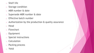 o Shelf life
o Storage condition
o MBR number & date
o Supersede MBR number & date
o Effective batch number
o Authorization by the production & quality assurance
o Head
o Flowchart
o Equipment
o Special instructions
o Calculation
o Packing process
o Yield 39
 