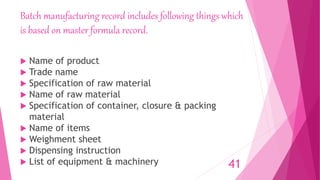 Batch manufacturing record includes following things which
is based on master formula record.
 Name of product
 Trade name
 Specification of raw material
 Name of raw material
 Specification of container, closure & packing
material
 Name of items
 Weighment sheet
 Dispensing instruction
 List of equipment & machinery 41
 