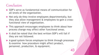 Conclusion
 SOP’s serve as fundamental means of communication for
all levels of the organization.
 Not only do they involve employees departmentally, but
they also allow management & employees to gain a cross-
functional view of organization.
 This approach encourages employees to think about how
process change may affect other functional areas.
 It shall be noted that the best written SOP’s will fail if
they are not followed.
 A good system forces employee to think through processes
& examine how procedure might affect product,
personnel, production, & equipment.
43
 