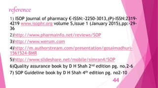 reference
1) ISOP journal of pharmacy €-ISSN:-2250-3013,(P)-ISSN:2319-
4219 www.isophr.org volume 5,issue 1 (January 2015),pp:-29-
36
2)http://www.pharmainfo.net/reviews/SOP
3)http://www.werum.com
4)http://m.authorstream.com/presentation/gosaimadhuri-
1561524-BMR
5)http://www.slideshare.net/mobile/simran4/SOP
6)Quality assurance book by D H Shah 2nd edition pg. no.2-6
7) SOP Guideline book by D H Shah 4th edition pg. no2-10
44
 