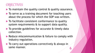 OBJECTIVES
 To maintain the quality control & quality assurance.
 To serve as a training document for teaching users
about the process for which the SOP was written.
 To facilitate consistent conformance to quality
system requirements & to support data quality.
 To provide guidelines for accurate & timely data
collection.
 Reduce miscommunication & failure to comply with
industry regulation.
 To carry out operations correctively & always in
same manner. 6
 