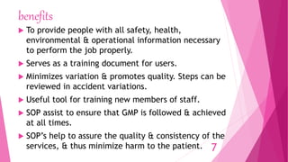 benefits
 To provide people with all safety, health,
environmental & operational information necessary
to perform the job properly.
 Serves as a training document for users.
 Minimizes variation & promotes quality. Steps can be
reviewed in accident variations.
 Useful tool for training new members of staff.
 SOP assist to ensure that GMP is followed & achieved
at all times.
 SOP’s help to assure the quality & consistency of the
services, & thus minimize harm to the patient. 7
 