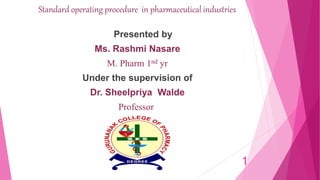 Standard operating procedure in pharmaceutical industries
Presented by
Ms. Rashmi Nasare
M. Pharm 1nd yr
Under the supervision of
Dr. Sheelpriya Walde
Professor
1
 