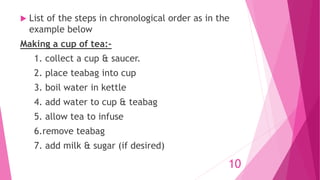  List of the steps in chronological order as in the
example below
Making a cup of tea:-
1. collect a cup & saucer.
2. place teabag into cup
3. boil water in kettle
4. add water to cup & teabag
5. allow tea to infuse
6.remove teabag
7. add milk & sugar (if desired)
10
 