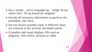  Use a simple , active language eg:- ‘weigh 10 mg’
rather than ‘10 mg should be weighed’
 Include all necessary information to perform the
procedure, not more.
 Use the fewest possible word, if different steps
are involved in the activity, use bullet points
 If possible add visual displays (VD) such as
diagrams, flow charts, pictures or table
11
 