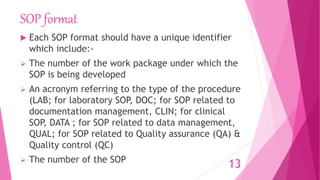 SOP format
 Each SOP format should have a unique identifier
which include:-
 The number of the work package under which the
SOP is being developed
 An acronym referring to the type of the procedure
(LAB; for laboratory SOP, DOC; for SOP related to
documentation management, CLIN; for clinical
SOP, DATA ; for SOP related to data management,
QUAL; for SOP related to Quality assurance (QA) &
Quality control (QC)
 The number of the SOP
13
 