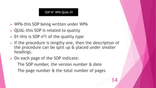  WP6-this SOP being written under WP6
 QUAL-this SOP is related to quality
 01-this is SOP n01 of the quality type
 If the procedure is lengthy one, then the description of
the procedure can be split up & placed under smaller
headings.
 On each page of the SOP indicate:
The SOP number, the version number & date
The page number & the total number of pages
SOP N0 WP6-QUAL-01
14
 
