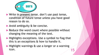  Write in present tense. don’t use past tense,
condition of future tense unless you have good
reason to do so.
 Avoid ambiguity & be concise.
 Reduce the word count where possible without
changing the meaning of the text.
 Highlights exceptions. Use a symbol to flag that
this is an exceptions & how to handle it.
 Highlight warnings & use a longer or a warning
icon. 15
 