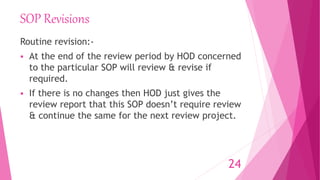 SOP Revisions
Routine revision:-
 At the end of the review period by HOD concerned
to the particular SOP will review & revise if
required.
 If there is no changes then HOD just gives the
review report that this SOP doesn’t require review
& continue the same for the next review project.
24
 