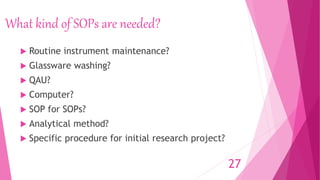 What kind of SOPs are needed?
 Routine instrument maintenance?
 Glassware washing?
 QAU?
 Computer?
 SOP for SOPs?
 Analytical method?
 Specific procedure for initial research project?
27
 