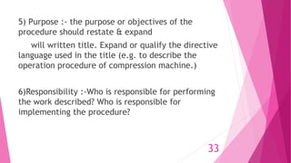 5) Purpose :- the purpose or objectives of the
procedure should restate & expand
will written title. Expand or qualify the directive
language used in the title (e.g. to describe the
operation procedure of compression machine.)
6)Responsibility :-Who is responsible for performing
the work described? Who is responsible for
implementing the procedure?
33
 