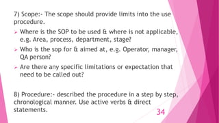 7) Scope:- The scope should provide limits into the use
procedure.
 Where is the SOP to be used & where is not applicable,
e.g. Area, process, department, stage?
 Who is the sop for & aimed at, e.g. Operator, manager,
QA person?
 Are there any specific limitations or expectation that
need to be called out?
8) Procedure:- described the procedure in a step by step,
chronological manner. Use active verbs & direct
statements. 34
 