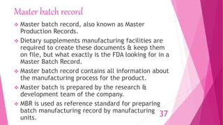 Master batch record
 Master batch record, also known as Master
Production Records.
 Dietary supplements manufacturing facilities are
required to create these documents & keep them
on file, but what exactly is the FDA looking for in a
Master Batch Record.
 Master batch record contains all information about
the manufacturing process for the product.
 Master batch is prepared by the research &
development team of the company.
 MBR is used as reference standard for preparing
batch manufacturing record by manufacturing
units. 37
 
