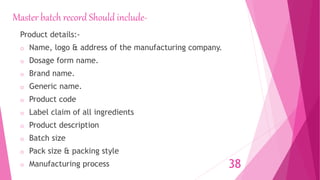 Master batch record Should include-
Product details:-
o Name, logo & address of the manufacturing company.
o Dosage form name.
o Brand name.
o Generic name.
o Product code
o Label claim of all ingredients
o Product description
o Batch size
o Pack size & packing style
o Manufacturing process 38
 