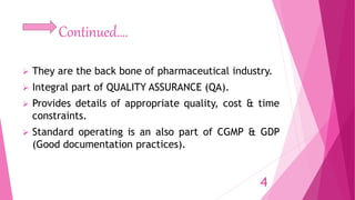 Continued….
 They are the back bone of pharmaceutical industry.
 Integral part of QUALITY ASSURANCE (QA).
 Provides details of appropriate quality, cost & time
constraints.
 Standard operating is an also part of CGMP & GDP
(Good documentation practices).
4
 