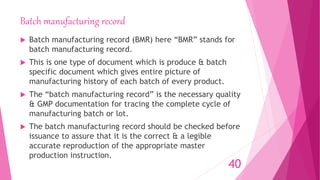 Batch manufacturing record
 Batch manufacturing record (BMR) here “BMR” stands for
batch manufacturing record.
 This is one type of document which is produce & batch
specific document which gives entire picture of
manufacturing history of each batch of every product.
 The “batch manufacturing record” is the necessary quality
& GMP documentation for tracing the complete cycle of
manufacturing batch or lot.
 The batch manufacturing record should be checked before
issuance to assure that it is the correct & a legible
accurate reproduction of the appropriate master
production instruction.
40
 