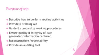 Purpose of sop
 Describe how to perform routine activities
 Provide & training aid
 Guide & standardize working procedures
 Ensure quality & integrity of data
generated/information captured
 Reconstructions/repeatability
 Provide an auditing tool
8
 