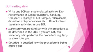 SOP writing style
 Write one SOP per study-related activity. Ex:-
Performance of lumbar puncture, handling,
transport & storage of CSF sample, microscopic
detection of trypanosomes etc… Do not mixed
too many activities in one SOP.
 Make sure you are familiar with the procedure to
be described in the SOP. If you are not, ask
somebody who performs the procedure regularly
to show it to you.
 Describe in detailed how the procedure is being
carried out
9
 