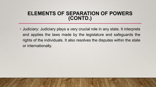 ELEMENTS OF SEPARATION OF POWERS
(CONTD.)
• Judiciary: Judiciary plays a very crucial role in any state. It interprets
and applies the laws made by the legislature and safeguards the
rights of the individuals. It also resolves the disputes within the state
or internationally.
 