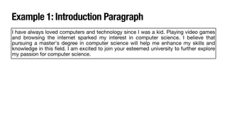 Example 1: Introduction Paragraph
I have always loved computers and technology since I was a kid. Playing video games
and browsing the internet sparked my interest in computer science. I believe that
pursuing a master's degree in computer science will help me enhance my skills and
knowledge in this
fi
eld. I am excited to join your esteemed university to further explore
my passion for computer science.
 