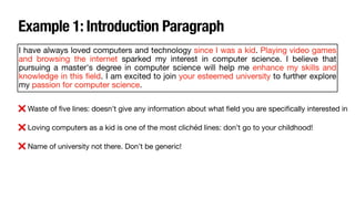 Example 1: Introduction Paragraph
I have always loved computers and technology since I was a kid. Playing video games
and browsing the internet sparked my interest in computer science. I believe that
pursuing a master's degree in computer science will help me enhance my skills and
knowledge in this
fi
eld. I am excited to join your esteemed university to further explore
my passion for computer science.
❌ Waste of
fi
ve lines: doesn’t give any information about what
fi
eld you are speci
fi
cally interested in
❌ Loving computers as a kid is one of the most clichéd lines: don’t go to your childhood!
❌ Name of university not there. Don’t be generic!
 