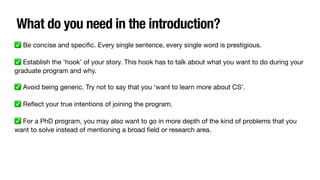 What do you need in the introduction?
✅ Be concise and speci
fi
c. Every single sentence, every single word is prestigious.
✅ Establish the ‘hook’ of your story. This hook has to talk about what you want to do during your
graduate program and why.
✅ Avoid being generic. Try not to say that you ‘want to learn more about CS’.
✅ Re
fl
ect your true intentions of joining the program.
✅ For a PhD program, you may also want to go in more depth of the kind of problems that you
want to solve instead of mentioning a broad
fi
eld or research area.
 