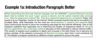 Example 1a: Introduction Paragraph: Better
While transmitting the
fi
rst-ever internet message over the ARPANET, Leonard Kleinrock and his
team tried to transfer the word "Login" across a network, but the system crashed after sending
"Lo". Was the experiment a failure? No. That was indeed the beginning of a revolution! Today, the
world is at our
fi
ngertips, thanks to the internet. While computer science has led to innovations in
multiple
fi
elds, what fascinates me the most are advancements in systems and networks that
have continuously strived to serve the increasing user-base for the internet e
ffi
ciently. One of the
research problems that captivates me is improving the Quality of Experience (QoE) of network
service applications like multimedia systems because of their potential to reduce internet tra
ffi
c.
The avidity to explore such problems in-depth and innovate in the
fi
eld drives me to become an
active member of the research community of Stanford University, learn from it and contribute to
it. The Master's program would be an e
ff
ective modus operandi to pursue this goal.
 