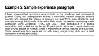 Example 2: Sample experience paragraph
I have accomplished numerous achievements in my academic and professional
journey. During my undergraduate studies, I completed several computer science
courses and secured top grades in subjects like algorithms, data structures, and
machine learning. Additionally, I interned at Meta where I worked on developing a web
application using Javascript, HTML, and CSS. I also participated in a coding
competition and ranked among the top 10 participants. Moreover, I contributed to an
open-source project on GitHub, where I implemented various features and bug
fi
xes.
These experiences have equipped me with strong programming skills and a solid
foundation in computer science.
 