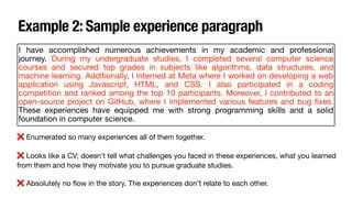 Example 2: Sample experience paragraph
I have accomplished numerous achievements in my academic and professional
journey. During my undergraduate studies, I completed several computer science
courses and secured top grades in subjects like algorithms, data structures, and
machine learning. Additionally, I interned at Meta where I worked on developing a web
application using Javascript, HTML, and CSS. I also participated in a coding
competition and ranked among the top 10 participants. Moreover, I contributed to an
open-source project on GitHub, where I implemented various features and bug
fi
xes.
These experiences have equipped me with strong programming skills and a solid
foundation in computer science.
❌ Enumerated so many experiences all of them together.
❌ Looks like a CV; doesn’t tell what challenges you faced in these experiences, what you learned
from them and how they motivate you to pursue graduate studies.
❌ Absolutely no
fl
ow in the story. The experiences don’t relate to each other.
 