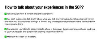 How to talk about your experiences in the SOP?
✅ Talk about at most 3-4 most relevant experiences.
✅ For each experience, talk brie
fl
y about what you did, and more about what you learned from it
and what you accomplished through it. Re
fl
ect any challenges that you faced in the same and how
you overcame them.
✅ Try weaving your story to accommodate a
fl
ow in the essay: these experiences should lead you
to your future goals and purpose of applying to graduate school
✅ Maintain the ‘hook’ of the story.
 