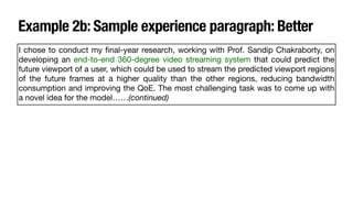 Example 2b: Sample experience paragraph: Better
I chose to conduct my
fi
nal-year research, working with Prof. Sandip Chakraborty, on
developing an end-to-end 360-degree video streaming system that could predict the
future viewport of a user, which could be used to stream the predicted viewport regions
of the future frames at a higher quality than the other regions, reducing bandwidth
consumption and improving the QoE. The most challenging task was to come up with
a novel idea for the model……(continued)
 