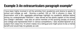 Example 3:An extracurriculars paragraph example*
I have been highly involved in all the activities from academics and drama to sports in
school and college as well . Scoring a perfect 100 on 100 in physics in class 12
Examination with a 90+ aggregate percentage highlight my academic abilities before
joining my undergraduate institution .I also served as the sports captain of the school
and colIege I attended. I was also an active member of the quizzing society at school
and college and represented them in various competitions. I also studied Spanish as a
subject from class 9 to 10 which makes me a bilingual and might prove to be a mental
bene
fi
t and would help me globally as well.
 