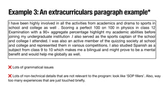 Example 3:An extracurriculars paragraph example*
❌ Lots of grammatical issues
❌ Lots of non-technical details that are not relevant to the program: look like ‘SOP
fi
llers’. Also, way
too many experiences that are just touched brie
fl
y.
I have been highly involved in all the activities from academics and drama to sports in
school and college as well . Scoring a perfect 100 on 100 in physics in class 12
Examination with a 90+ aggregate percentage highlight my academic abilities before
joining my undergraduate institution .I also served as the sports captain of the school
and colIege I attended. I was also an active member of the quizzing society at school
and college and represented them in various competitions. I also studied Spanish as a
subject from class 9 to 10 which makes me a bilingual and might prove to be a mental
bene
fi
t and would help me globally as well.
 