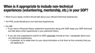 When is it appropriate to include non-technical
experiences (volunteering, mentorship, etc.) in your SOP?
• Most of your essay content should talk about your relevant technical experiences.
• For PhD, avoid deviating to non-technical experiences.
• For MS:
• If you have a Personal History statement requirement along with SOP, keep your SOP technical
and talk about other experiences in your personal history.
• If you are only supposed to submit an SOP, optionally include at max 1 paragraph about your
non-technical experiences.
• If possible, try to relate them to your story/motivation or link them to the university that you
are applying to.
 