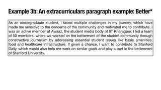 Example 3b:An extracurriculars paragraph example: Better*
As an undergraduate student, I faced multiple challenges in my journey, which have
made me sensitive to the concerns of the community and motivated me to contribute. I
was an active member of Awaaz, the student media body of IIT Kharagpur. I led a team
of 50 members, where we worked on the betterment of the student community through
constructive journalism by addressing essential student issues like basic amenities,
food and healthcare infrastructure. If given a chance, I want to contribute to Stanford
Daily, which would also help me work on similar goals and play a part in the betterment
of Stanford University.
 