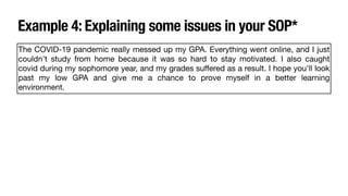 Example 4: Explaining some issues in your SOP*
The COVID-19 pandemic really messed up my GPA. Everything went online, and I just
couldn't study from home because it was so hard to stay motivated. I also caught
covid during my sophomore year, and my grades su
ff
ered as a result. I hope you'll look
past my low GPA and give me a chance to prove myself in a better learning
environment.
 