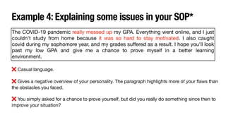 Example 4: Explaining some issues in your SOP*
The COVID-19 pandemic really messed up my GPA. Everything went online, and I just
couldn't study from home because it was so hard to stay motivated. I also caught
covid during my sophomore year, and my grades su
ff
ered as a result. I hope you'll look
past my low GPA and give me a chance to prove myself in a better learning
environment.
❌ Casual language.
❌ Gives a negative overview of your personality. The paragraph highlights more of your
fl
aws than
the obstacles you faced.
❌ You simply asked for a chance to prove yourself, but did you really do something since then to
improve your situation?
 