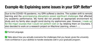 Example 4b: Explaining some issues in your SOP: Better*
Due to the COVID-19 pandemic, my GPA su
ff
ered a decline. The sudden shift to remote
learning and the accompanying disruptions posed signi
fi
cant challenges that a
ff
ected
my academic performance. My home did not provide an appropriate environment to
study and my family also caught covid during my sophomore year. However, I made up
for the major courses that I could not perform well on by retaking them on Coursera. I
also decided to work on a research project on Machine Learning, where I ….
✅ Formal Language.
✅ Talks about how you actually overcame the challenges that you faced, gives the university
more con
fi
dence in your abilities to handle obstacles well in your graduate program.
 