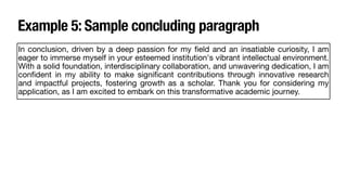 Example 5: Sample concluding paragraph
In conclusion, driven by a deep passion for my
fi
eld and an insatiable curiosity, I am
eager to immerse myself in your esteemed institution's vibrant intellectual environment.
With a solid foundation, interdisciplinary collaboration, and unwavering dedication, I am
con
fi
dent in my ability to make signi
fi
cant contributions through innovative research
and impactful projects, fostering growth as a scholar. Thank you for considering my
application, as I am excited to embark on this transformative academic journey.
 