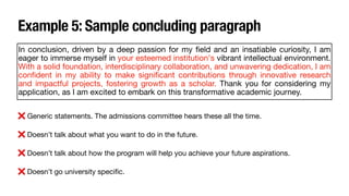 Example 5: Sample concluding paragraph
In conclusion, driven by a deep passion for my
fi
eld and an insatiable curiosity, I am
eager to immerse myself in your esteemed institution's vibrant intellectual environment.
With a solid foundation, interdisciplinary collaboration, and unwavering dedication, I am
con
fi
dent in my ability to make signi
fi
cant contributions through innovative research
and impactful projects, fostering growth as a scholar. Thank you for considering my
application, as I am excited to embark on this transformative academic journey.
❌ Generic statements. The admissions committee hears these all the time.
❌ Doesn’t talk about what you want to do in the future.
❌ Doesn’t talk about how the program will help you achieve your future aspirations.
❌ Doesn’t go university speci
fi
c.
 