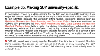 In conclusion, driven by a deep passion for my
fi
eld and an insatiable curiosity, I am
eager to immerse myself at Stanford University’s vibrant intellectual environment. I want
to join Stanford because the university o
ff
ers various interesting courses such as
Database Management, Deep Learning and Computer Vision. I am also interested in
working with professors like Prof. Keith Winstein and Prof. Matei Zaharia and labs like
Stanford Platform Lab. With a solid foundation, interdisciplinary collaboration, and
unwavering dedication, I am con
fi
dent in my ability to make signi
fi
cant contributions
through innovative research and impactful projects, fostering growth as a scholar. I also
intend to pursue a PhD in the future. Thank you for considering my application, as I am
excited to embark on this transformative academic journey.
❌ SOP still doesn’t look university-speci
fi
c. The added lines look like a convenient
fi
ll-in-the-
blanks question. The courses are very general and o
ff
ered by every university. The SOP
mentions some professors and labs but doesn’t talk about why the applicant actually wants to
work with them.
Example 5b: Making SOP university-specific
 
