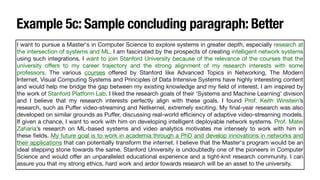 Example 5c: Sample concluding paragraph: Better
I want to pursue a Master's in Computer Science to explore systems in greater depth, especially research at
the intersection of systems and ML. I am fascinated by the prospects of creating intelligent network systems
using such integrations. I want to join Stanford University because of the relevance of the courses that the
university o
ff
ers to my career trajectory and the strong alignment of my research interests with some
professors. The various courses o
ff
ered by Stanford like Advanced Topics in Networking, The Modern
Internet, Visual Computing Systems and Principles of Data Intensive Systems have highly interesting content
and would help me bridge the gap between my existing knowledge and my
fi
eld of interest. I am inspired by
the work of Stanford Platform Lab. I liked the research goals of their ‘Systems and Machine Learning’ division
and I believe that my research interests perfectly align with these goals. I found Prof. Keith Winstein’s
research, such as Pu
ff
er video-streaming and Netkernel, extremely exciting. My
fi
nal-year research was also
developed on similar grounds as Pu
ff
er, discussing real-world e
ffi
ciency of adaptive video-streaming models.
If given a chance, I want to work with him on developing intelligent deployable network systems. Prof. Matei
Zaharia’s research on ML-based systems and video analytics motivates me intensely to work with him in
these
fi
elds. My future goal is to work in academia through a PhD and develop innovations in networks and
their applications that can potentially transform the internet. I believe that the Master's program would be an
ideal stepping stone towards the same. Stanford University is undoubtedly one of the pioneers in Computer
Science and would o
ff
er an unparalleled educational experience and a tight-knit research community. I can
assure you that my strong ethics, hard work and ardor towards research will be an asset to the university.
 