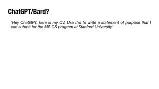 ChatGPT/Bard?
‘Hey ChatGPT, here is my CV. Use this to write a statement of purpose that I
can submit for the MS CS program at Stanford University’
• It will never be able to write your story authentically: your CV won’t talk
about the challenges you faced, your motivation to apply, and your future
aspirations.
• AI beats AI: There are a bunch of AI tools now to detect essays that have
been written using AI. This could be a big red
fl
ag on your application.
• Plagiarism
 